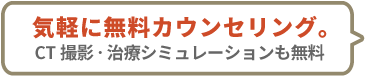 気軽に無料カウンセリング。CT撮影・治療シミュレーションも無料