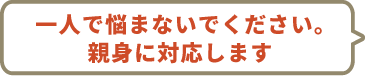 一人で悩まないでください。親身に対応します