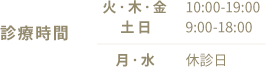 診療時間 【火・木・金】10:00-19:00 【月・水】9:00-18:00 【土日】休診日